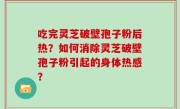 吃完灵芝破壁孢子粉后热？如何消除灵芝破壁孢子粉引起的身体热感？