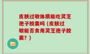 皮肤过敏体质能吃灵芝孢子胶囊吗 (皮肤过敏能否食用灵芝孢子胶囊？)
