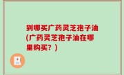 到哪买广药灵芝孢子油(广药灵芝孢子油在哪里购买？)