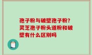 孢子粉与破壁孢子粉？灵芝孢子粉头道粉和破壁有什么区别吗