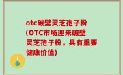 otc破壁灵芝孢子粉(OTC市场迎来破壁灵芝孢子粉，具有重要健康价值)
