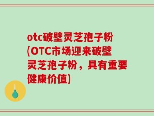 otc破壁灵芝孢子粉(OTC市场迎来破壁灵芝孢子粉，具有重要健康价值)