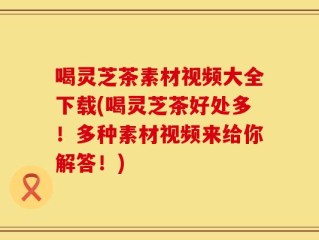 喝灵芝茶素材视频大全下载(喝灵芝茶好处多！多种素材视频来给你解答！)