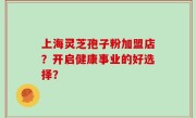 上海灵芝孢子粉加盟店？开启健康事业的好选择？