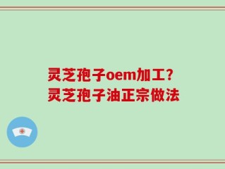 灵芝孢子oem加工？灵芝孢子油正宗做法