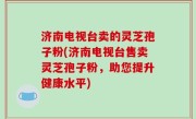济南电视台卖的灵芝孢子粉(济南电视台售卖灵芝孢子粉，助您提升健康水平)
