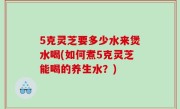 5克灵芝要多少水来煲水喝(如何煮5克灵芝能喝的养生水？)