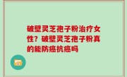 破壁灵芝孢子粉治疗女性？破壁灵芝孢子粉真的能防癌抗癌吗