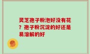 灵芝孢子粉泡好没有花？孢子粉沉淀的好还是易溶解的好