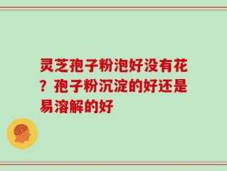 灵芝孢子粉泡好没有花？孢子粉沉淀的好还是易溶解的好