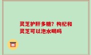 灵芝护肝多糖？枸杞和灵芝可以泡水喝吗
