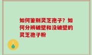 如何鉴别灵芝孢子？如何分辨破壁和没破壁的灵芝孢子粉