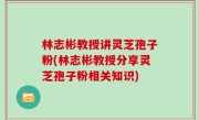 林志彬教授讲灵芝孢子粉(林志彬教授分享灵芝孢子粉相关知识)
