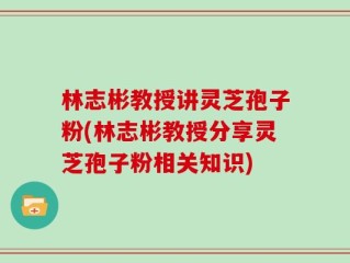 林志彬教授讲灵芝孢子粉(林志彬教授分享灵芝孢子粉相关知识)