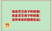 南昌灵芝孢子粉胶囊(南昌灵芝孢子粉胶囊：滋养身体的健康佳品)