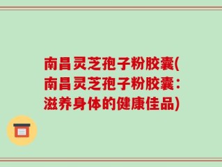 南昌灵芝孢子粉胶囊(南昌灵芝孢子粉胶囊：滋养身体的健康佳品)