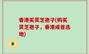 香港买灵芝孢子(购买灵芝孢子，香港成首选地)