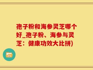 孢子粉和海参灵芝哪个好_孢子粉、海参与灵芝：健康功效大比拼)