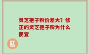 灵芝孢子粉价差大？修正的灵芝孢子粉为什么便宜