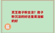 灵芝孢子粉古法？孢子粉沉淀的好还是易溶解的好