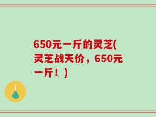 650元一斤的灵芝(灵芝战天价，650元一斤！)