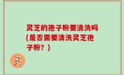 灵芝的孢子粉要清洗吗(是否需要清洗灵芝孢子粉？)
