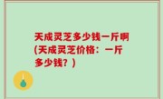 天成灵芝多少钱一斤啊(天成灵芝价格：一斤多少钱？)