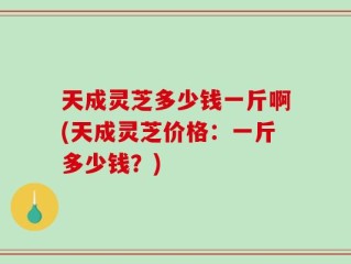 天成灵芝多少钱一斤啊(天成灵芝价格：一斤多少钱？)