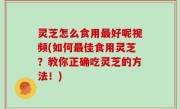 灵芝怎么食用最好呢视频(如何最佳食用灵芝？教你正确吃灵芝的方法！)