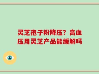 灵芝孢子粉降压？高血压用灵芝产品能缓解吗