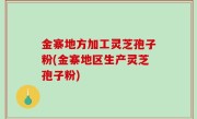 金寨地方加工灵芝孢子粉(金寨地区生产灵芝孢子粉)