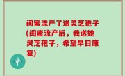 闺蜜流产了送灵芝孢子(闺蜜流产后，我送她灵芝孢子，希望早日康复)