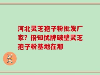 河北灵芝孢子粉批发厂家？倍知优牌破壁灵芝孢子粉基地在那
