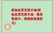 匠仙谷灵芝孢子油(匠仙谷灵芝孢子油：提高免疫力，增强身体抵抗力)