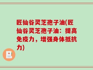 匠仙谷灵芝孢子油(匠仙谷灵芝孢子油：提高免疫力，增强身体抵抗力)
