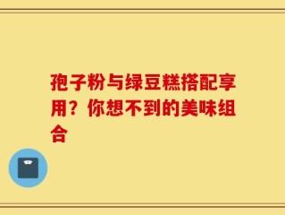 孢子粉与绿豆糕搭配享用？你想不到的美味组合