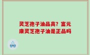 灵芝孢子油品高？富元康灵芝孢子油是正品吗