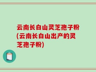 云南长白山灵芝孢子粉(云南长白山出产的灵芝孢子粉)