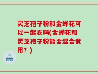 灵芝孢子粉和金蝉花可以一起吃吗(金蝉花和灵芝孢子粉能否混合食用？)