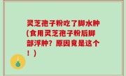 灵芝孢子粉吃了脚水肿(食用灵芝孢子粉后脚部浮肿？原因竟是这个！)