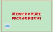 灵芝枸杞怎么煲(灵芝枸杞煲汤的制作方法)