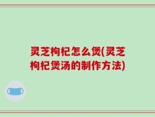 灵芝枸杞怎么煲(灵芝枸杞煲汤的制作方法)