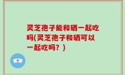 灵芝孢子能和硒一起吃吗(灵芝孢子和硒可以一起吃吗？)