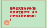 臻萃堂灵芝孢子粉(臻萃堂灵芝孢子粉：让你的免疫系统更加强大！)