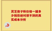 灵芝孢子粉价格一罐多少钱你绝对想不到的真实成本分析