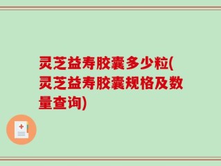 灵芝益寿胶囊多少粒(灵芝益寿胶囊规格及数量查询)