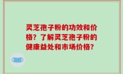 灵芝孢子粉的功效和价格？了解灵芝孢子粉的健康益处和市场价格？