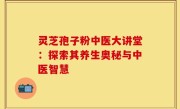 灵芝孢子粉中医大讲堂:探索其养生奥秘与中医智慧
