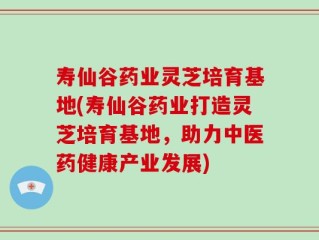 寿仙谷药业灵芝培育基地(寿仙谷药业打造灵芝培育基地，助力中医药健康产业发展)