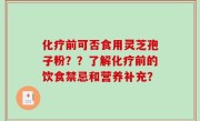化疗前可否食用灵芝孢子粉？？了解化疗前的饮食禁忌和营养补充？